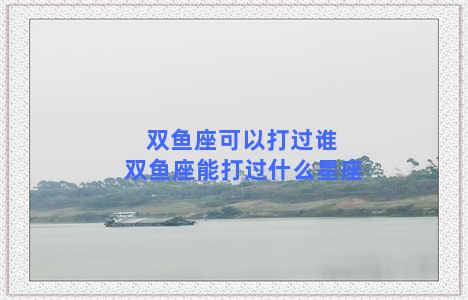 双鱼座可以打过谁 双鱼座能打过什么星座